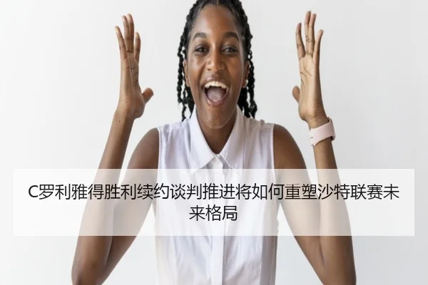 C罗利雅得胜利续约谈判推进将如何重塑沙特联赛未来格局