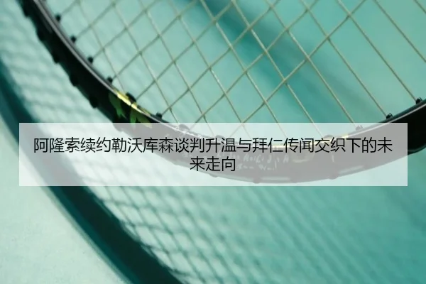 阿隆索续约勒沃库森谈判升温与拜仁传闻交织下的未来走向
