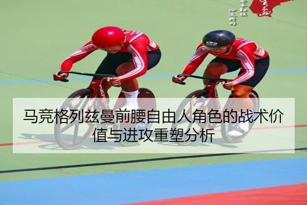 马竞格列兹曼前腰自由人角色的战术价值与进攻重塑分析