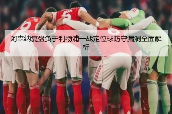 阿森纳复盘负于利物浦一战定位球防守漏洞全面解析