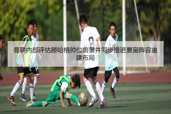 曼联内部评估滕哈格帅位前景并同步推进夏窗阵容重建布局