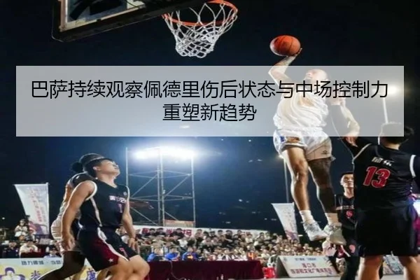 巴萨持续观察佩德里伤后状态与中场控制力重塑新趋势