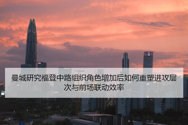 曼城研究福登中路组织角色增加后如何重塑进攻层次与前场联动效率