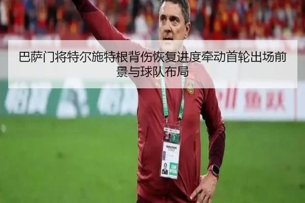 巴萨门将特尔施特根背伤恢复进度牵动首轮出场前景与球队布局
