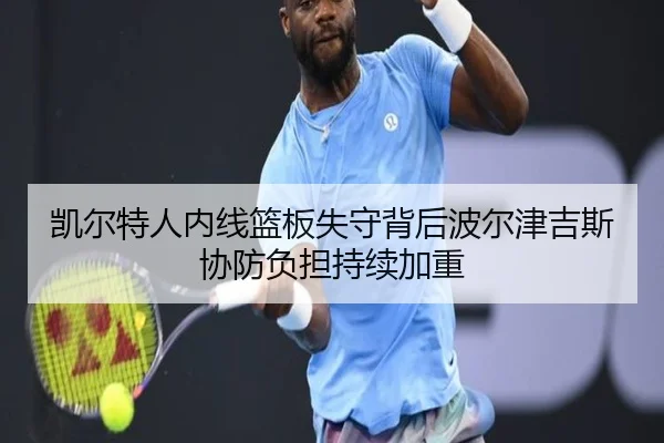 凯尔特人内线篮板失守背后波尔津吉斯协防负担持续加重